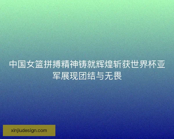 中国女篮拼搏精神铸就辉煌斩获世界杯亚军展现团结与无畏